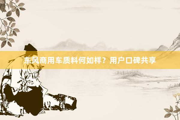 东风商用车质料何如样？用户口碑共享