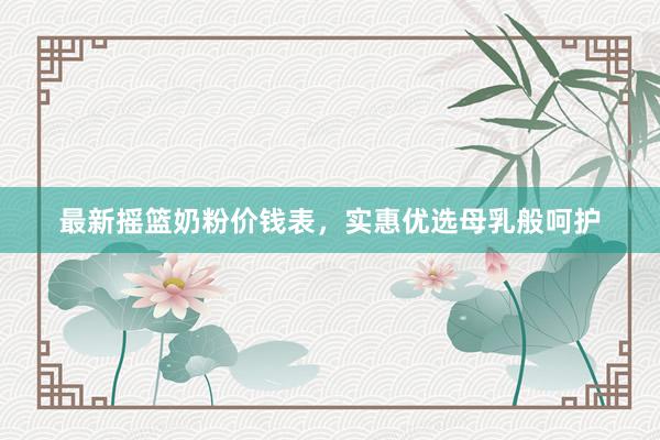 最新摇篮奶粉价钱表，实惠优选母乳般呵护